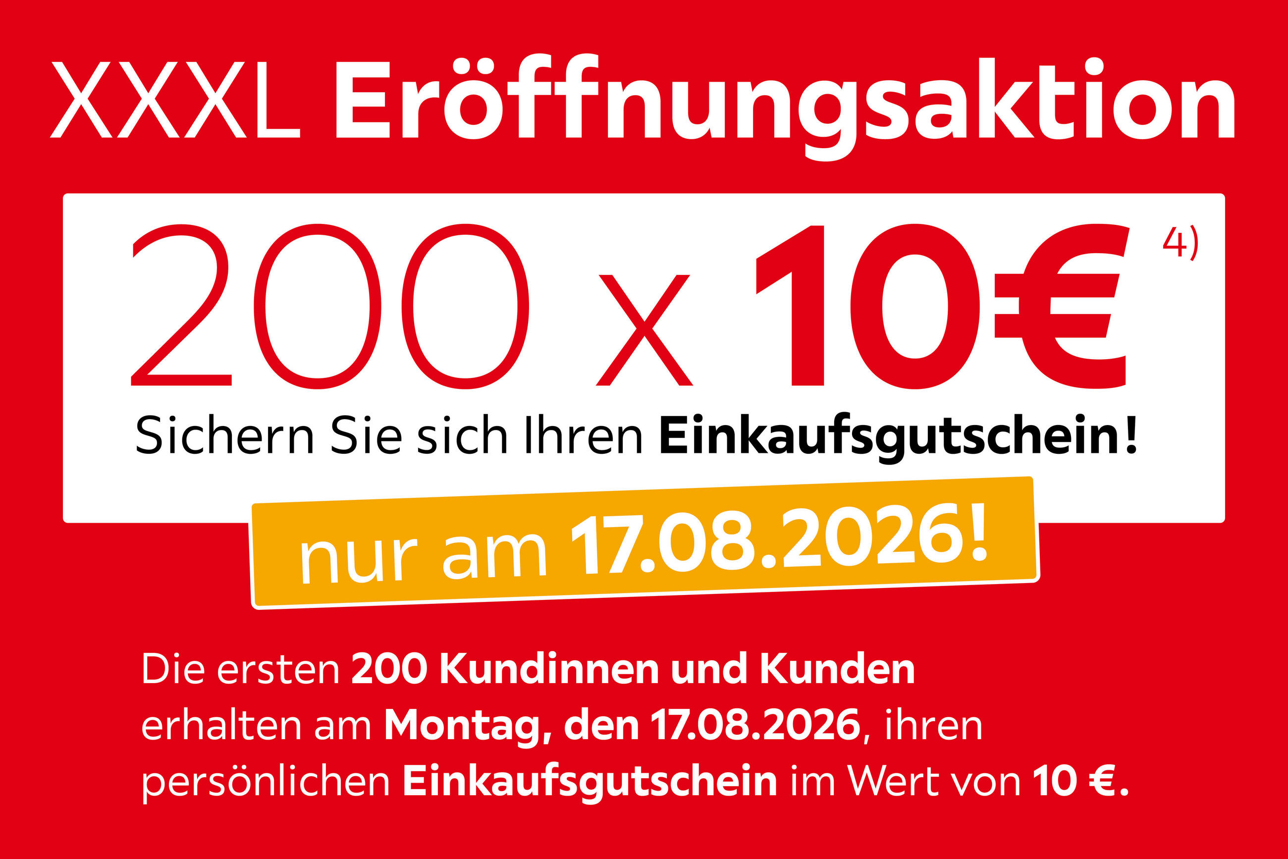 XXXL Eröffnungsaktion, 200x10€ Sichern Sie sich Ihren Einkaufsgutschein! Nur am 17.08.2026! Die ersten 200 Kundinnen und Kunden erhalten am Montag, den 17.08.2026 ihren persönlichen Einkaufsgutschein im Wert von 10€.