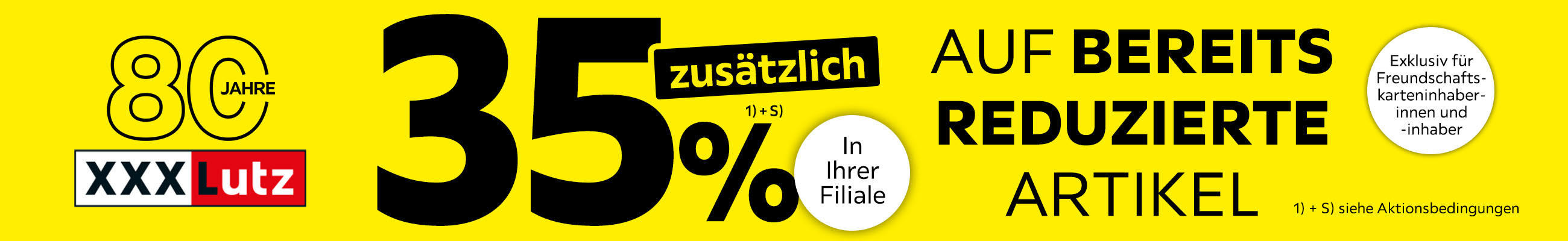 80 Jahre XXXLutz – 35 % zusätzlich in Ihrer Filiale auf bereits reduzierte Artikel. Exklusiv für Freundschaftskarteninhaberinnen und -inhaber. 1) + S) siehe Aktionsbedingungen.