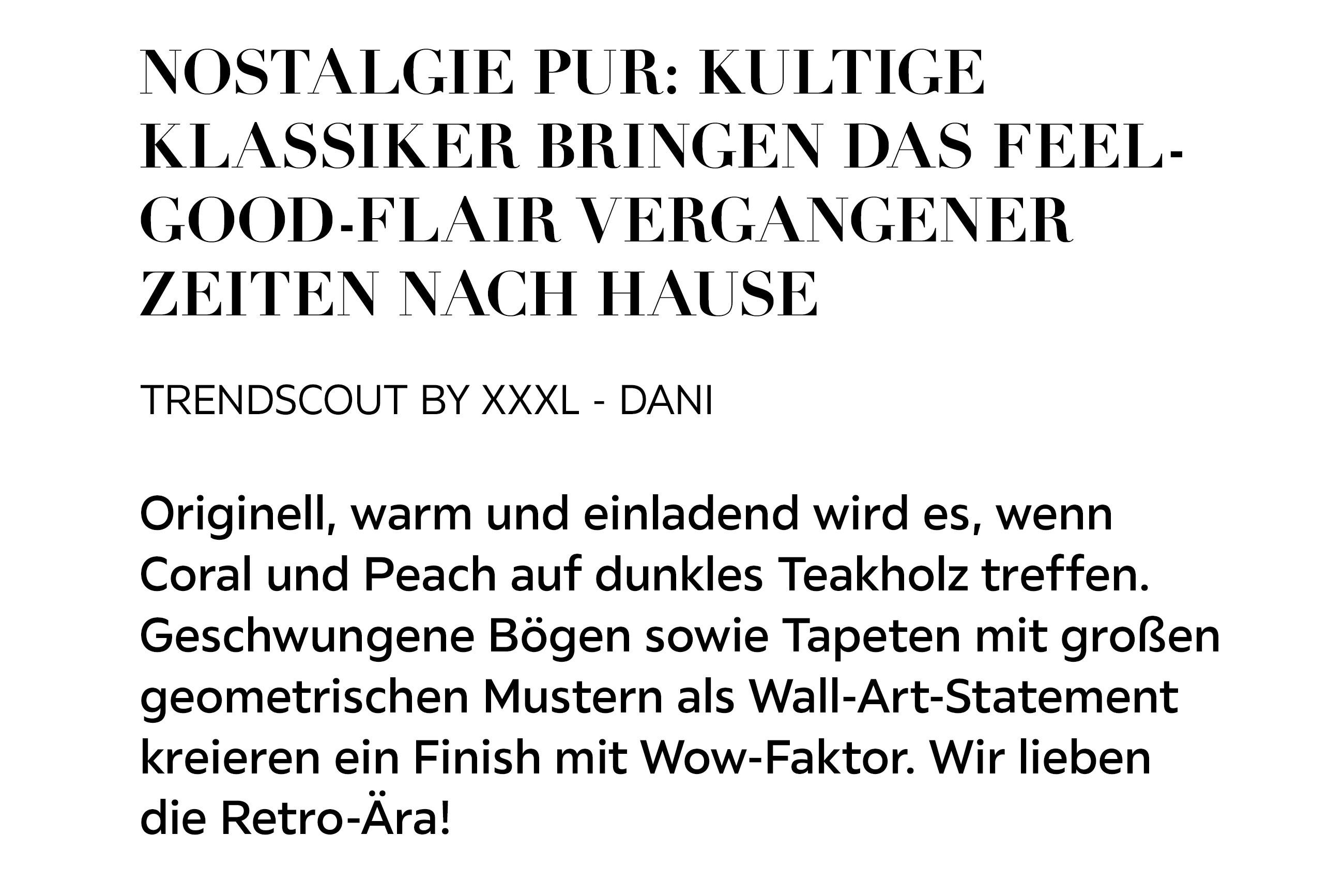 NOSTALGIE PUR: KULTIGE KLASSIKER BRINGEN DAS FEEL-GOOD-FLAIR VERGANGENER ZEITEN NACH HAUSE TRENDSCOUT BY XXXL - DANI Originell, warm und einladend wird es, wenn Coral und Peach auf dunkles Teakholz treffen. Geschwungene Bögen sowie Tapeten mit großen..