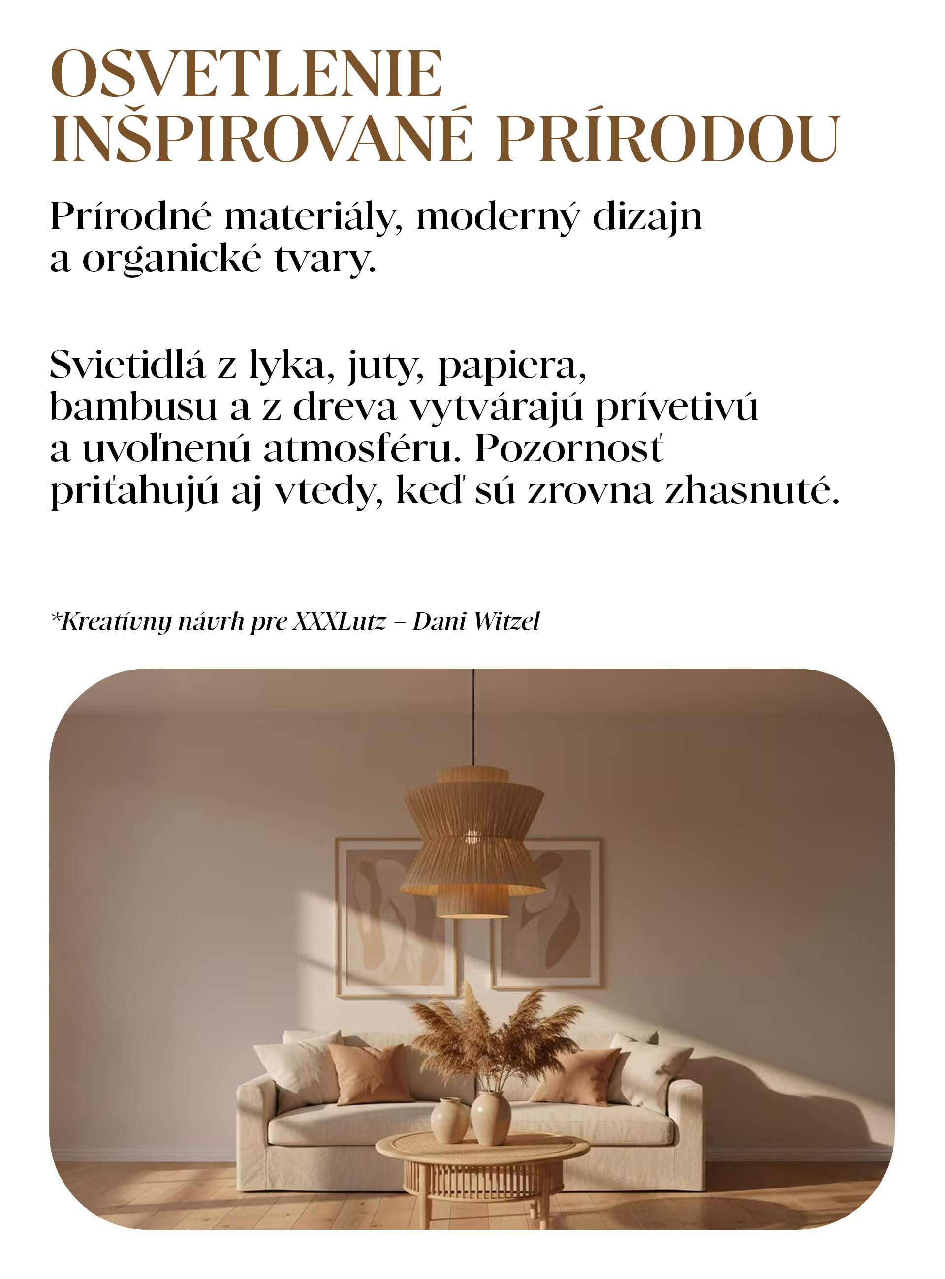 OSVETLENIE INŠPIROVANÉ PRÍRODOU Prírodné materiály, moderný dizajn a organické tvary. Svietidlá z lyka, juty, papiera, bambusu a z dreva vytvárajú prívetivú a uvoľnenú atmosféru. Pozornosť priťahujú aj vtedy, keď sú zrovna zhasnuté.