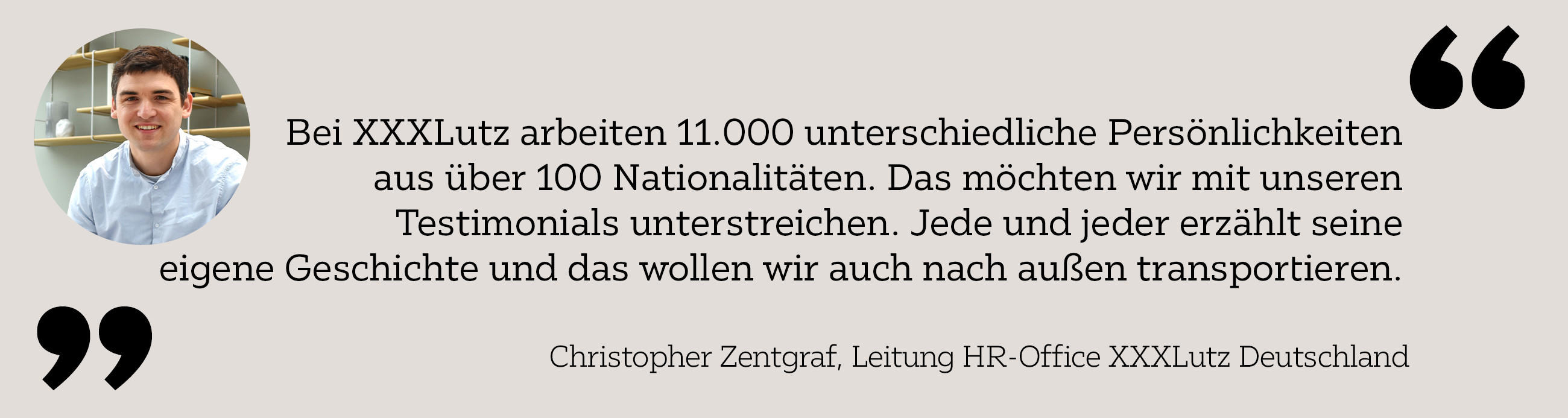 Bei XXXLutz arbeiten 11.000 unterschiedliche Persönlichkeiten aus über 100 Nationalitäten. Das möchten wir mit unseren Testimonials unterstreichen. Jede und jeder erzählt seine eigene Geschichte und das wollen wir auch nach außen transportieren.