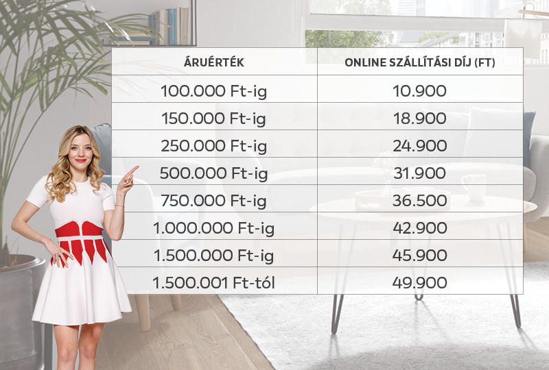 Online Szállítási díjak: 100000 Ft-ig 10900 Ft, 150000 Ft-ig 18900 Ft, 250000 Ft-ig 24900 Ft, 500000 Ft-ig 31900 Ft, 750000 Ft-ig 36500 Ft, 1000000 Ft-ig 42900 Ft, 1500000 Ft-ig 45900 Ft, 1500001 Ft-tól 49900 Ft