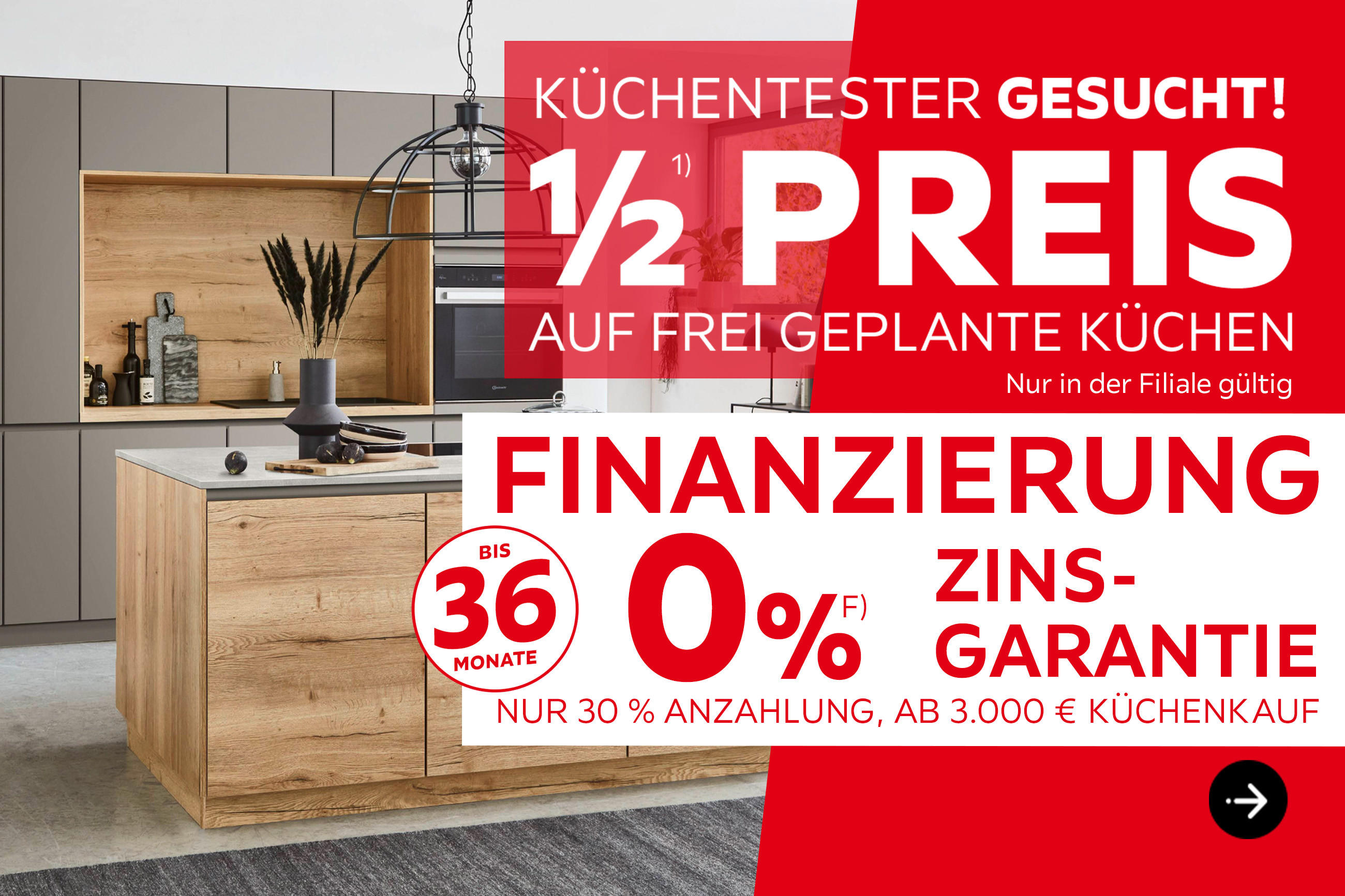 Küchentester gesucht! 1/2 Preis auf frei geplante Küchen, nur in der Filiale gültig. Finanzierung bis 36 Monate, 0% Zinsgarantie, nur 30% Anzahlung, ab 3.000€ Küchenkauf