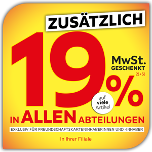 + zusätzlich 19% MWSt. geschenkt auf viele Artikel in allen Abteilungen und in Ihrer Filiale exklusiv für Freundschaftskarteninhaberinnen und -inhaber