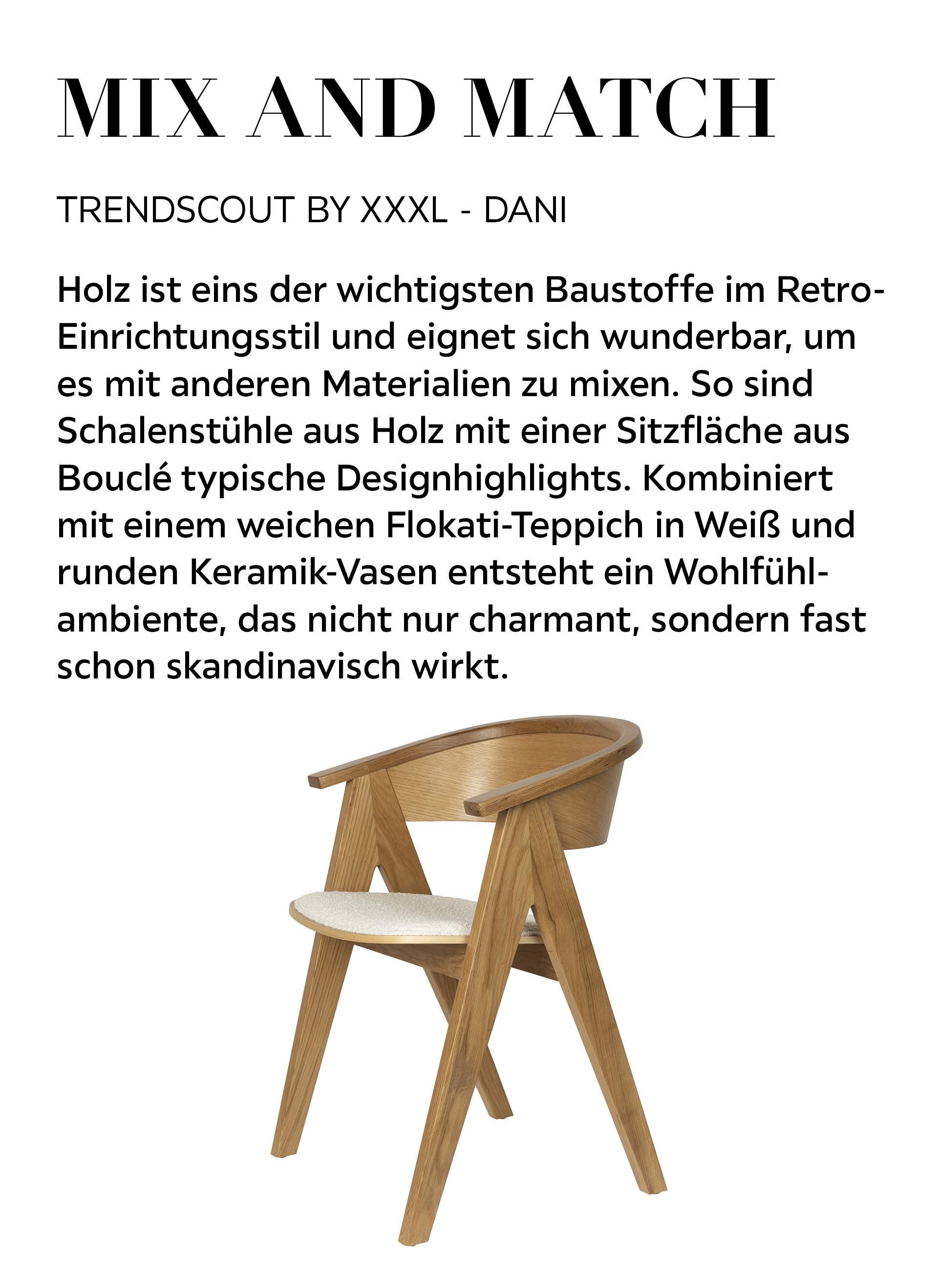 MIX AND MATCH - Holz ist eins der wichtigsten Baustoffe im Retro-Einrichtungsstil und eignet sich wunderbar, um es mit anderen Materialien zu mixen. So sind Schalenstühle aus Holz mit einer Sitzfläche aus Bouclé typische Designhighlights. Kombiniert...