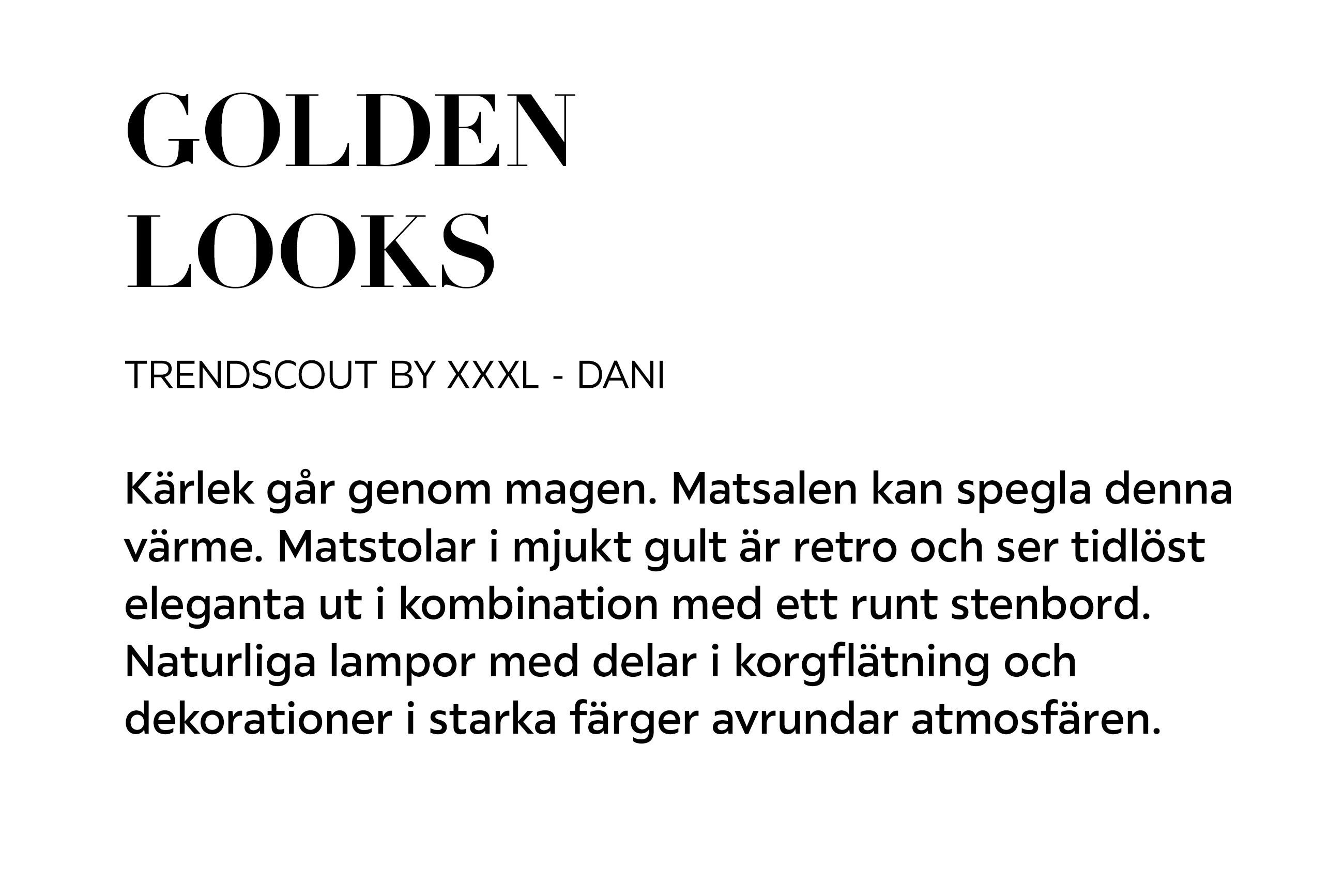 GOLDEN LOOKS TRENDSCOUT BY XXXL – DANI Kärlek går genom magen. Matsalen kan spegla denna värme. Matstolar i mjukt gult är retro och ser tidlöst eleganta ut i kombination med ett runt stenbord. 