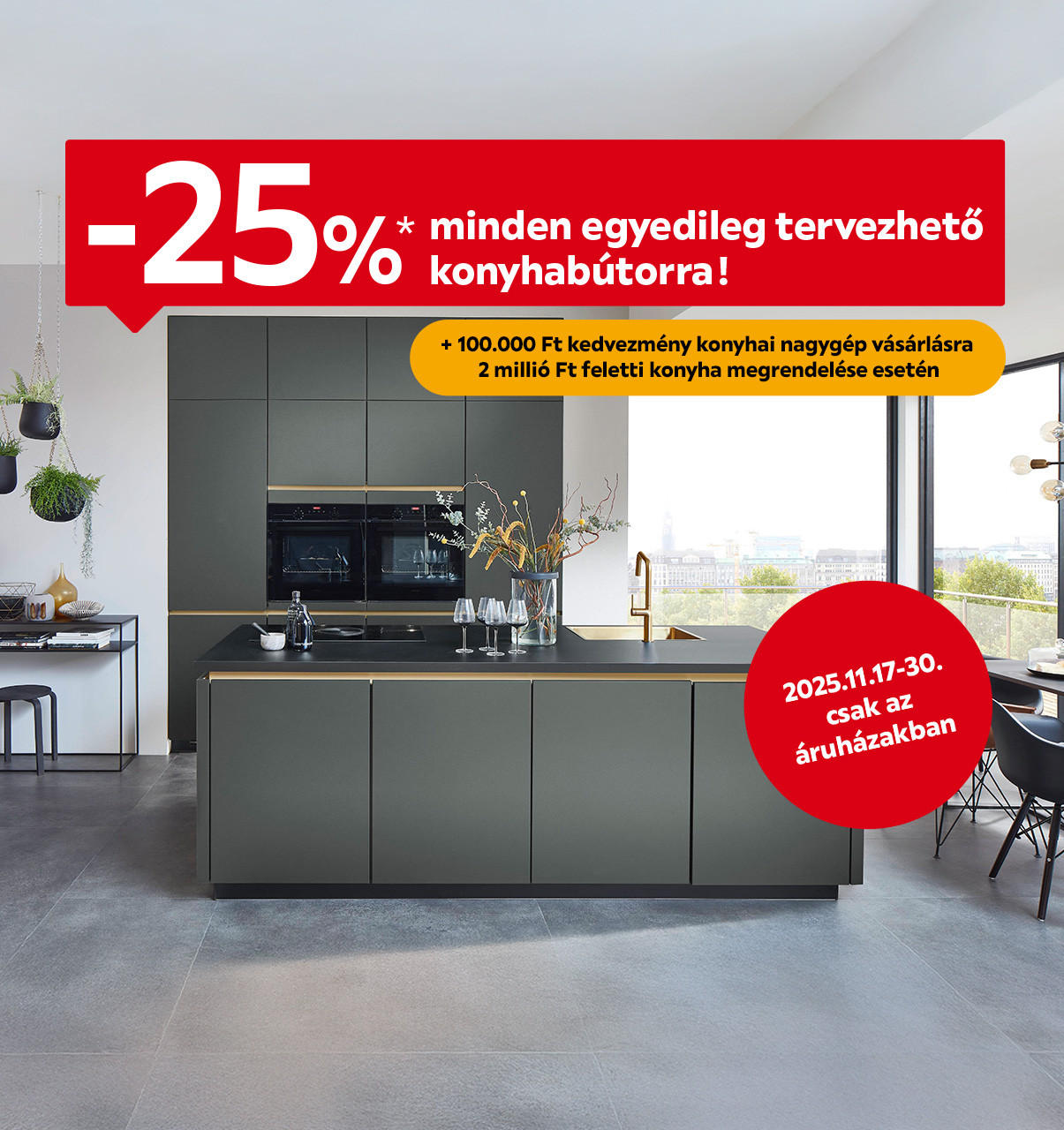 2025.11.17-11.30. között 25% kedvezményt adunk minden egyedileg tervezhető konyhabútorra, 2 millió Ft feletti tervezhető konyhabútor vásárlása esetén pedig 100.000 Ft kedvezményt adunk a konyhai nagygépekre áruházainkban.